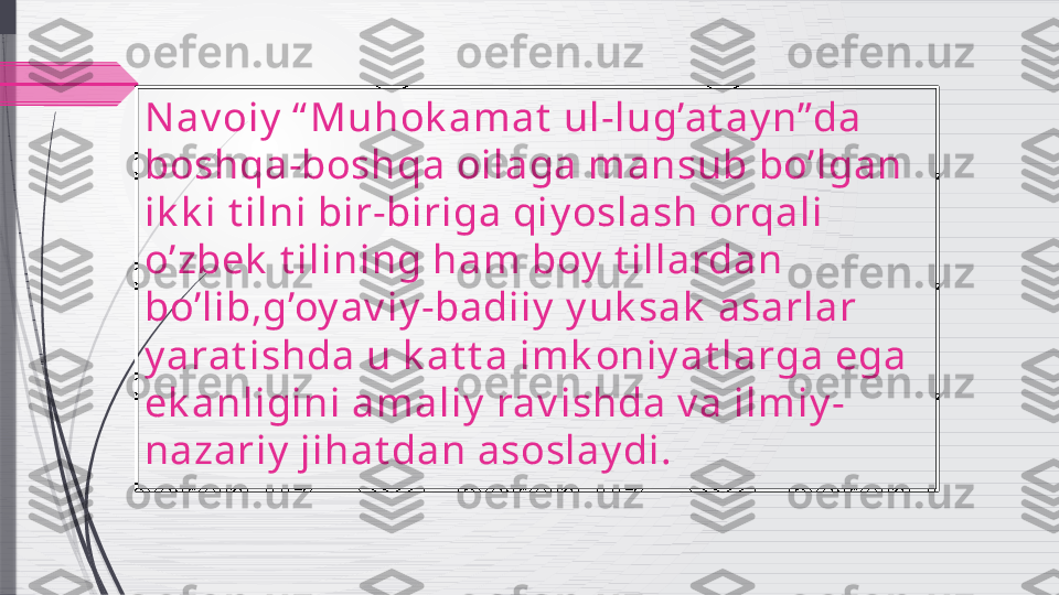 Nav oiy  “ Muhok amat  ul-lug’at ay n”da 
boshqa-boshqa oilaga mansub bo’lgan 
ik k i t ilni bir-biriga qiy oslash orqali 
o’zbek  t ilining ham boy  t illardan 
bo’lib,g’oy av iy -badiiy  y uk sak  asarlar 
y arat ishda u k at t a imk oniy at larga ega 
ek anligini amaliy  rav ishda v a ilmiy -
nazariy  jihat dan asoslay di.              