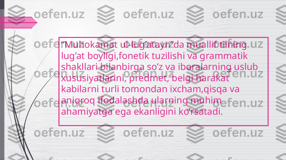 “ Muhokamat ul-lug’atayn”da muallif tilning 
lug’at boyligi,fonetik tuzilishi va grammatik 
shakllari bilanbirga so’z va iboralarning uslub  
xususiyatlarini, predmet, belgi harakat 
kabilarni turli tomondan ixcham,qisqa va 
aniqroq ifodalashda ularning muhim 
ahamiyatga ega ekanligini ko’rsatadi.              