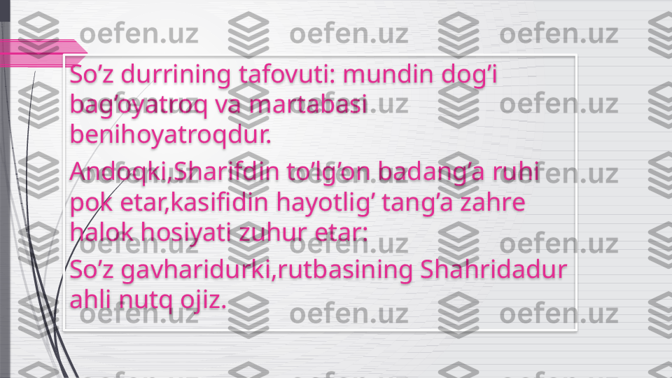 So’z durrining tafovuti: mundin dog’i 
bag’oyatroq va martabasi 
benihoyatroqdur.
Andoqki,Sharifdin to’lg’on badang’a ruhi 
pok etar,kasifidin hayotlig’ tang’a zahre 
halok hosiyati zuhur etar:
So’z gavharidurki,rutbasining Shahridadur 
ahli nutq ojiz.               