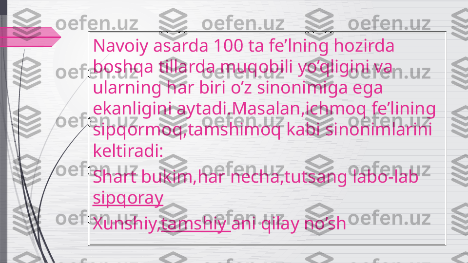 Navoiy asarda 100 ta fe’lning hozirda 
boshqa tillarda muqobili yo’qligini va 
ularning har biri o’z sinonimiga ega 
ekanligini aytadi.Masalan,ichmoq fe’lining 
sipqormoq,tamshimoq kabi sinonimlarini 
keltiradi:
Shart bukim,har necha,tutsang labo-lab 
sipqoray
Xunshiy, tamshiy  ani qilay no’sh              