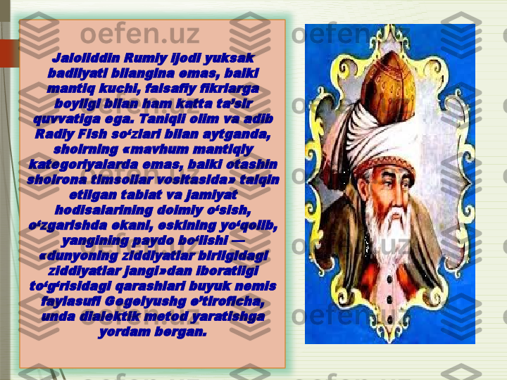 Jaloliddin Rumiy ijodi yuksak 
badiiyati bilangina emas, balki 
mantiq kuchi, falsafiy fikrlarga 	
boyligi bilan ham katta ta’sir 	
quvvatiga ega. Taniqli olim va adib 
Radiy Fish so‘zlari bilan aytganda, 	
shoirning «mavhum mantiqiy 	
kategoriyalarda emas, balki otashin 
shoirona timsollar vositasida» talqin 	
etilgan tabiat va jamiyat 	
hodisalarining doimiy o‘sish, 	
o‘zgarishda ekani, eskining yo‘qolib, 	
yangining paydo bo‘lishi — 	
«dunyoning ziddiyatlar birligidagi 	
ziddiyatlar jangi»dan iboratligi 	
to‘g‘risidagi qarashlari buyuk nemis 	
faylasufi Gegelyushg e’tiroficha, 
unda dialektik metod yaratishga 	
yordam bergan.               