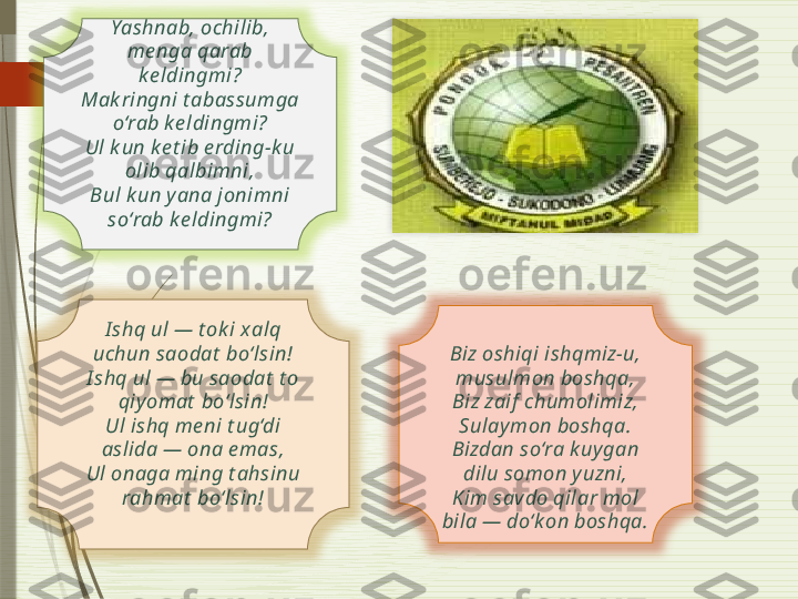 Yashnab, ochilib, 
me nga qarab 
ke ldingmi?
Mak ringni t abassumga 
o‘rab k e ldingmi?
Ul k un k e t ib e rding-k u 
olib qalbimni,
Bul k un yana jonimni 
so‘rab k e ldingmi?
I shq ul — t ok i x alq 
uchun saodat  bo‘lsin!
I shq ul — bu saodat  t o 
qiyomat  bo‘lsin!
Ul ishq me ni t ug‘di 
aslida — ona e mas,
Ul onaga ming t ahsinu 
rahmat  bo‘lsin! Biz oshiqi ishqmiz-u, 
musulmon boshqa,
Biz zaif  chumolimiz, 
Sulaymon boshqa.
Bizdan so‘ra k uygan 
dilu somon y uzni,
Kim savdo qilar mol 
bila — do‘k on boshqa.               