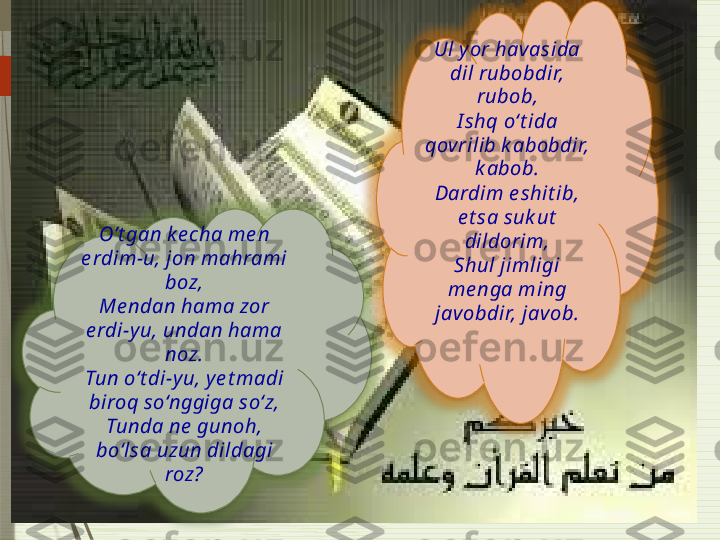 O’t gan k e cha me n 
e rdim-u, jon mahrami 
boz,
Me ndan hama zor 
e rdi-y u, undan hama 
noz.
Tun o‘t di-y u, y e t madi 
biroq so‘nggiga so‘z,
Tunda ne  gunoh, 
bo‘lsa uzun dildagi 
roz? Ul y or havasida 
dil rubobdir, 
rubob,
I shq o‘t ida 
qov rilib k abobdir, 
k abob.
Dardim e shit ib, 
e t sa suk ut  
dildorim,
Shul jimligi 
me nga ming 
javobdir, jav ob.                