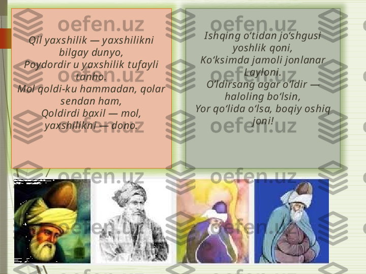 I shqing o‘t idan jo‘shgusi 
y oshlik  qoni,
Ko‘k simda jamoli jonlanar 
Lay loni.
O’ldirsang agar o‘ldir — 
haloling bo‘lsin,
Yor qo‘lida o‘lsa, boqiy  oshiq 
joni!Qil   y ax shilik  — y ax shilik ni 
bilgay  duny o,
Poy dordir u y ax shilik  t uf ay li 
t anho.
Mol qoldi-k u hammadan, qolar 
se ndan ham,
Qoldirdi bax il — mol, 
y ax shilik ni — dono.                