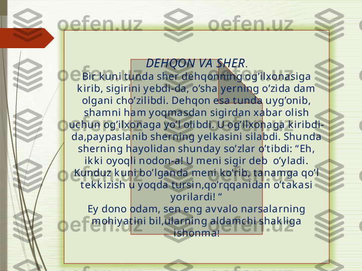 DEHQON VA  SHER .
Bir k uni t unda sher dehqonning og’il xonasiga 
k i rib, sigirini y ebdi-da, o’sha y erning o’zi da dam 
ol gani cho’zilibdi. Dehqon esa t unda uy g’onib, 
shamni ham y oqmasdan sigirdan xabar olish 
uchun og’ilxonaga y o’l ol ibdi . U og’i lxonaga k iri bdi-
da,pay paslani b sherning y elk asini silabdi. Shunda 
sherning hay oli dan shunday  so’zlar o’t ibdi : “ Eh, 
ik k i oy oqli nodon-a! U meni si gir deb  o’y ladi. 
Kunduz k uni bo’lganda meni  k o’rib, t anamga qo’l 
t ek k izish u y oqda t ursin,qo’rqqanidan o’t ak asi 
y orilardi! “
Ey  dono odam, sen eng av v al o narsalarni ng 
mohi y at ini  bi l,ularning aldamchi shak li ga 
ishonma !               