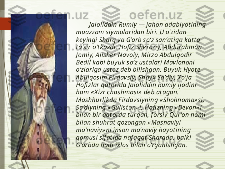          J aloliddin Rumiy  — jahon adabiy ot ining 
muazzam siy molaridan biri. U o‘zidan 
k ey ingi Sharq va G’arb so‘z san’at iga k at t a 
t a’sir o‘t k azdi. Hofi z She roziy, A bdurahmon 
J omiy, A lishe r Navoiy, Mirzo A bdulqodir 
Be dil k abi buy uk  so‘z ust alari Mav lononi 
o‘zlariga ust oz de b bilishgan. Buy uk  Hy ot e  
A bulqosim F irdav siy, Shay x  Sa’diy, X o‘ja 
Hofi zlar qat orida J aloliddin Rumiy  ijodini 
ham « X izr chashmasi»  de b at agan. 
Mashhurlik da F irdavsiy ning « Shohnoma» si, 
Sa’diy ning « Gulist on» i, Hofi zning « Devon» i 
bilan bir qat orda t urgan, f orsiy  Qur ’on nomi 
bilan shuhrat  qozongan « Masnaviy i 
ma’naviy » ni inson ma’naviy  hay ot ining 
qomusi sif at ida naf aqat  Sharqda, balk i 
G’arbda ham ix los bilan o‘rganishgan.              