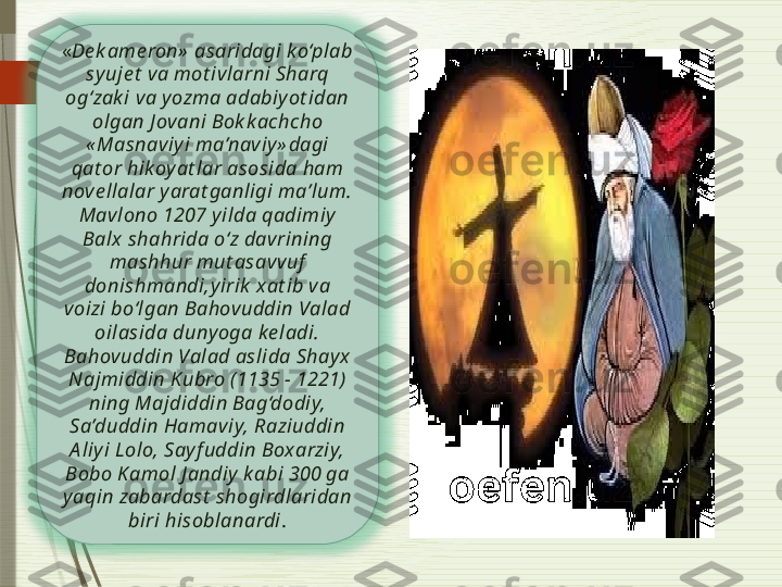 « De k ame ron»  asaridagi ko‘plab 
syuje t  va mot ivlarni Sharq 
og‘zak i va y ozma adabiy ot idan 
olgan J ovani Bok k achcho 
« Masnaviyi ma’naviy» dagi 
qat or hikoy at lar asosida ham 
nove llalar y arat ganligi ma’lum.
Mavlono 1207 yilda qadimiy  
Balx shahrida o‘z davrining 
mashhur mut asavvuf  
donishmandi,yirik  xat ib va 
voizi bo‘lgan Bahovuddin Valad 
oilasida dunyoga ke ladi. 
Bahovuddin Valad aslida Shay x 
Najmiddin Kubro (1135 - 1221) 
ning Majdiddin Bag‘dodiy, 
Sa’duddin Hamaviy, Raziuddin 
A liyi Lolo, Sayf uddin Boxarziy, 
Bobo K amol J andiy  k abi 300 ga 
yaqin zabardast  shogirdlaridan 
biri hisoblanardi .               