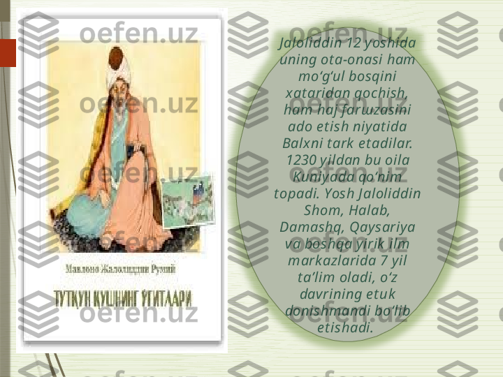 J aloliddin 12 y oshida 
uning ot a-onasi ham 
mo‘g‘ul bosqini 
x at aridan qochish, 
ham haj f ar ш zasini 
ado e t ish niy at ida 
Balx ni t ark  e t adilar.
1230 y ildan bu oila 
Kuniy ada qo‘nim 
t opadi. Yosh J aloliddin 
Shom, Halab, 
Damashq, Qay sariy a 
va boshqa y irik  ilm 
mark azlarida 7 y il 
t a’lim oladi, o‘z 
davrining e t uk  
donishmandi bo‘lib 
e t ishadi.                