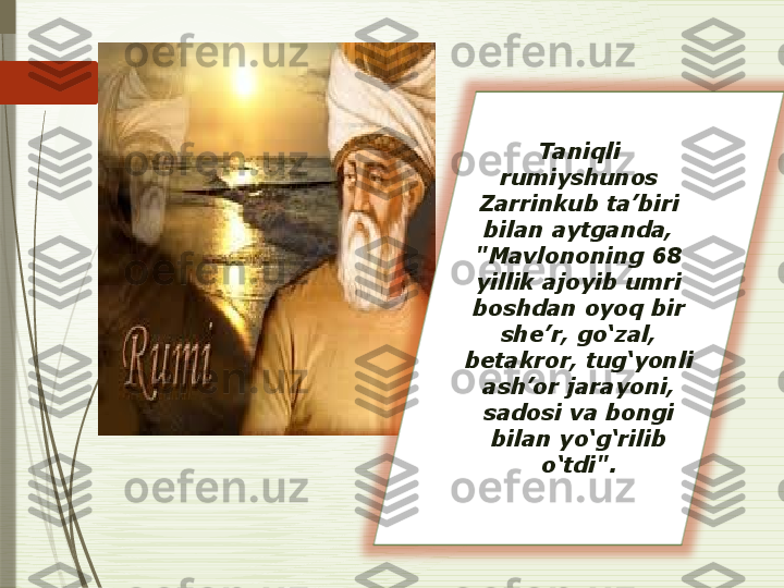 Taniqli 
rumiyshunos 
Zarrinkub ta’biri 
bilan aytganda, 
"Mavlononing 68 
yillik ajoyib umri 
boshdan oyoq bir 
she’r, go‘zal, 
betakror, tug‘yonli 
ash’or jarayoni, 
sadosi va bongi 
bilan yo‘g‘rilib 
o‘tdi".              