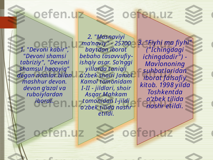 1. " Devoni k abir " , 
" Devoni shamsi 
t abriziy " , " Devoni 
shamsul haqoy iq"  
de gan nomlar bilan 
mashhur dev on. 
devon g‘azal va 
ruboiy lardan 
iborat . 2. " Masnaviy i 
ma’naviy "  - 25700 
bay t dan iborat  
be baho t asavv ufi y -
ishqiy  asar. So’nggi 
y illarda t aniqli 
o‘zbe k  shoiri J amol 
Kamol t omonidam 
I -I I  - jildlari, shoir 
A sqar Mahk am 
t omonidan I -jildi 
o‘zbe k  t ilida nashr 
e t ildi. 3. " Fiyhi ma fi yhi"  
(" I chingdagi 
ichingdadir " ) - 
Mavlononing 
suhbat laridan 
iborat  falsafi y 
k it ob. 1998 yilda 
Toshke nt da 
o‘zbe k  t ilida 
nashr e t ildi.              