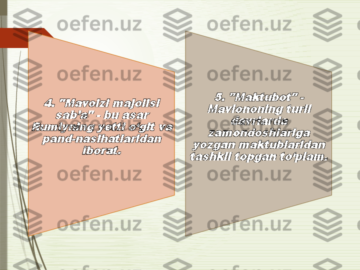 4. "Mavoizi majolisi 	
sab’a" - bu asar 	
Rumiyning yetti o‘git va 	
pand-nasihatlaridan 	
iborat.	
5. "Maktubot" - 	
Mavlononing turli 	
davrlarda 	
zamondoshlariga 	
yozgan maktublaridan 
tashkil topgan to‘plam.              