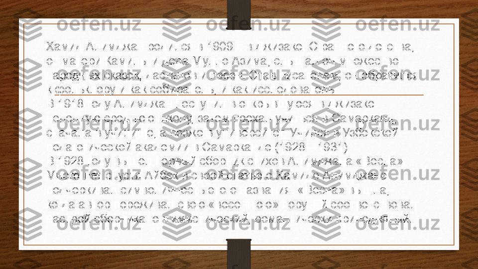 Хамид Алимджан родился в 1909 г. в	 Джизаке. С раннего детства, 
от матери Камилы и деда Мулло Азима, слышал он множество 
народных сказок,	
 дастанов	 и песен. Став писателем, он обратился 
к фольклору и как собиратель, и как исследователь.
В 1918 году Алимджан поступил в открывшуюся в Джизаке 
неполную среднюю школу, затем поехал учиться в	
 Самарканд, 
сначала в училище, а позже в университет. Учился в Узбекской 
педагогической академии в Самарканде (1928—1931).
В 1928 году вышел первый сборник стихов Алимджана «Весна». 
Много лет спустя	
 Айбек	 в своей статье о Хамиде Алимджане 
подчёркивал символичность этого названия. «Весна» вышла, 
когда автор переживал свою «весеннюю» пору. Ей соответствовал 
настрой сборника: оптимистический, романтически приподнятый. 