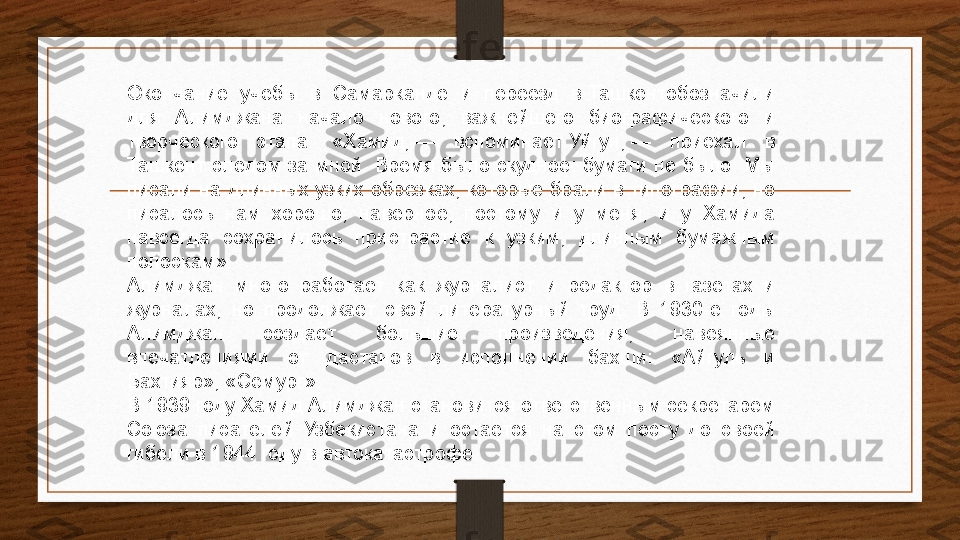 Окончание  учёбы  в  Самарканде  и  переезд  в Ташкентобозначили 
для  Алимджана  начало  нового,  важнейшего  биографического  и 
творческого  этапа.  «Хамид,	
 —  вспоминает	 Уйгун,	 —  приехал  в 
Ташкент  следом  за  мной.  Время  было  скудное:  бумаги  не  было.  Мы 
писали на длинных узких обрезках, которые брали в типографии, но 
писалось  нам  хорошо;  наверное,  поэтому  и  у  меня,  и  у  Хамида 
навсегда  сохранилось  пристрастие  к  узким,  длинным  бумажным 
полоскам».
Алимджан  много  работает  как  журналист  и  редактор  в  газетах  и 
журналах,  но  продолжает  свой  литературный  труд.  В  1930-е  годы 
Алимджан  создаёт  большие  произведения,  навеянные 
впечатлениями  от  дастанов  в  исполнении  бахши:  «Айгуль  и 
Бахтияр», «Семург».
В 1939 году Хамид Алимджан становится ответственным секретарём 
Союза  писателей  Узбекистана  и  остаётся  на  этом  посту  до  своей 
гибели в 1944 году в автокатастрофе. 