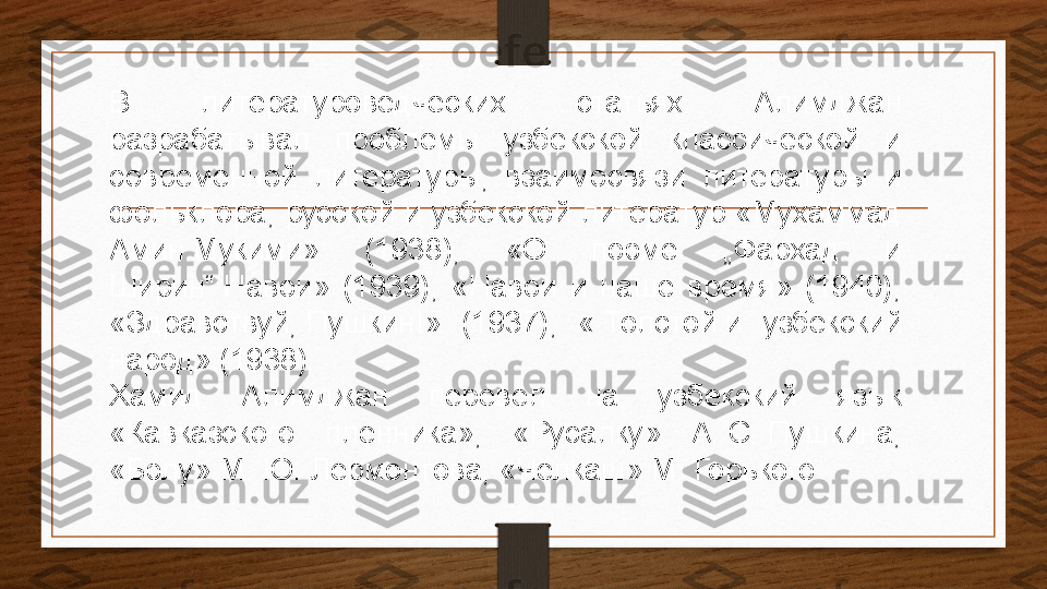 В  литературоведческих  статьях  Алимджан 
разрабатывал  проблемы  узбекской  классической  и 
современной  литературы,  взаимосвязи  литературы  и 
фольклора, русской и узбекской литератур «Мухаммад 
Амин Мукими»  (1938),  «О  поэме  „Фархад  и 
Ширин“	
 Навои»  (1939),  «Навои  и  наше  время»  (1940), 
«Здравствуй,	
 Пушкин!»  (1937),  «	 Толстой	 и  узбекский 
народ» (1938).
Хамид  Алимджан  перевёл  на  узбекский  язык 
«Кавказского  пленника»,  «Русалку»  А.
 С.	 Пушкина, 
«Бэлу» М.	
 Ю.	 Лермонтова, «Челкаш» М. Горького 