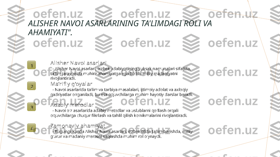 ALISHER NAVOI ASARLARINING TA'LIMDAGI ROLI VA 
AHAMIYATI".
1 A lisher N av oi asarl ari
   - Alisher Navoi asarlari, o'zbek adabiyotining yuksak namunalari sifatida, 
ta'lim jarayonida muhim ahamiyatga ega bo'lib, milliy madaniyatni 
rivojlantiradi.
2 Ma'rifi y  g'oy alar
   - Navoi asarlarida ta'lim va tarbiya masalalari, ijtimoiy adolat va axloqiy 
qadriyatlar o'rganiladi, bu esa o'quvchilarga muhim hayotiy darslar beradi.
3 A dabiy  met odlar
   - Navoi o'z asarlarida adabiy metodlar va uslublarni qo'llash orqali 
o'quvchilarga chuqur fikrlash va tahlil qilish ko'nikmalarini rivojlantiradi.
4 Zamonav iy  ahamiy at
   - Bugungi kunda Alisher Navoi asarlari, o'zbek tilida ta'lim berishda, milliy 
g'urur va madaniy merosni saqlashda muhim rol o'ynaydi.        