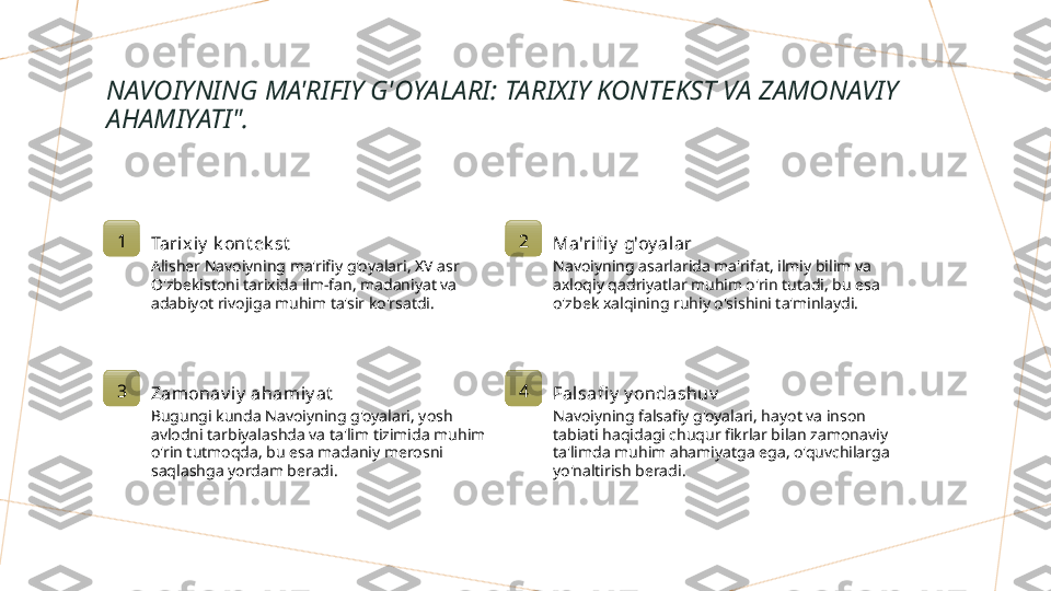 NAVOIYNING MA'RIFIY G'OYALARI: TARIXIY KONTEKST VA ZAMONAVIY 
AHAMIYATI".
1
Tarix iy  k ont ek st
Alisher Navoiyning ma'rifiy g'oyalari, XV asr 
O'zbekistoni tarixida ilm-fan, madaniyat va 
adabiyot rivojiga muhim ta'sir ko'rsatdi. 2
Ma'rifi y  g'oy alar
Navoiyning asarlarida ma'rifat, ilmiy bilim va 
axloqiy qadriyatlar muhim o'rin tutadi, bu esa 
o'zbek xalqining ruhiy o'sishini ta'minlaydi.
3
Zamonav i y  ahamiy at
Bugungi kunda Navoiyning g'oyalari, yosh 
avlodni tarbiyalashda va ta'lim tizimida muhim 
o'rin tutmoqda, bu esa madaniy merosni 
saqlashga yordam beradi. 4
Falsafi y  y ondashuv
Navoiyning falsafiy g'oyalari, hayot va inson 
tabiati haqidagi chuqur fikrlar bilan zamonaviy 
ta'limda muhim ahamiyatga ega, o'quvchilarga 
yo'naltirish beradi.        