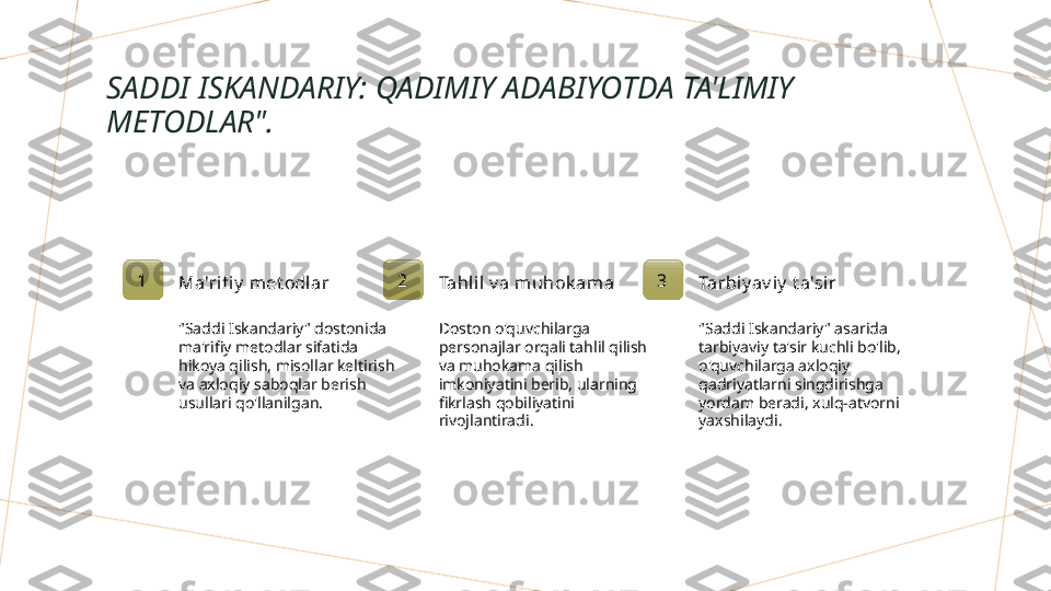 SADDI ISKANDARIY: QADIMIY ADABIYOTDA TA'LIMIY 
METODLAR".
1
Ma'rifi y  met odl ar
"Saddi Iskandariy" dostonida 
ma'rifiy metodlar sifatida 
hikoya qilish, misollar keltirish 
va axloqiy saboqlar berish 
usullari qo'llanilgan. 2
Tahl il v a muhok ama
Doston o'quvchilarga 
personajlar orqali tahlil qilish 
va muhokama qilish 
imkoniyatini berib, ularning 
fikrlash qobiliyatini 
rivojlantiradi. 3
Tarbiy av i y  t a'si r
"Saddi Iskandariy" asarida 
tarbiyaviy ta'sir kuchli bo'lib, 
o'quvchilarga axloqiy 
qadriyatlarni singdirishga 
yordam beradi, xulq-atvorni 
yaxshilaydi.        