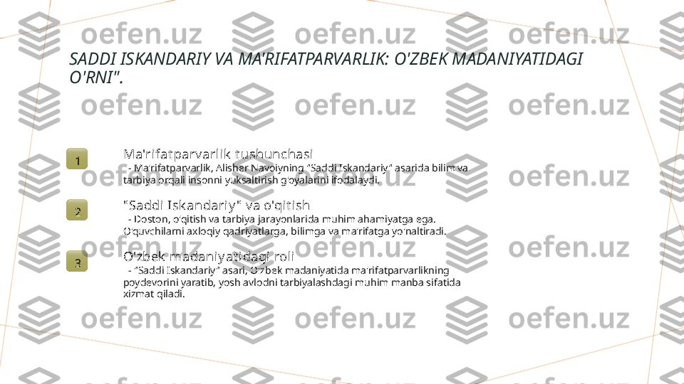 SADDI ISKANDARIY VA MA'RIFATPARVARLIK: O'ZBEK MADANIYATIDAGI 
O'RNI".
1 Ma'rifat parv arlik  t ushunchasi
   - Ma'rifatparvarlik, Alisher Navoiyning "Saddi Iskandariy" asarida bilim va 
tarbiya orqali insonni yuksaltirish g'oyalarini ifodalaydi.
2 " Saddi Isk andariy "  v a o'qit ish
   - Doston, o'qitish va tarbiya jarayonlarida muhim ahamiyatga ega. 
O'quvchilarni axloqiy qadriyatlarga, bilimga va ma'rifatga yo'naltiradi.
3 O'zbek  madaniy at i dagi rol i
   - "Saddi Iskandariy" asari, O'zbek madaniyatida ma'rifatparvarlikning 
poydevorini yaratib, yosh avlodni tarbiyalashdagi muhim manba sifatida 
xizmat qiladi.        