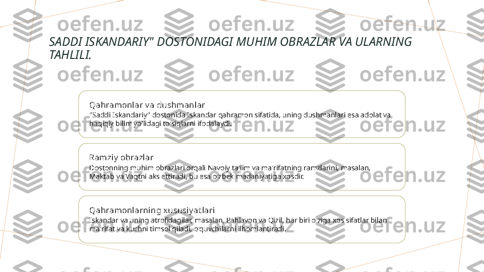 SADDI ISKANDARIY" DOSTONIDAGI MUHIM OBRAZLAR VA ULARNING 
TAHLILI.
Qahramonlar v a dushmanlar
"Saddi Iskandariy" dostonida Iskandar qahramon sifatida, uning dushmanlari esa adolat va 
haqiqiy bilim yo'lidagi to'siqlarni ifodalaydi.
Ram ziy  obrazlar
Dostonning muhim obrazlari orqali Navoiy ta'lim va ma'rifatning ramzlarini, masalan, 
Maktab va Vaqtni aks ettiradi, bu esa o'zbek madaniyatiga xosdir.
Qahramonlarni ng xususi y at lari
Iskandar va uning atrofidagilar, masalan, Pahlavon va Qizil, har biri o'ziga xos sifatlar bilan 
ma'rifat va kuchni timsol qiladi, o'quvchilarni ilhomlantiradi.        