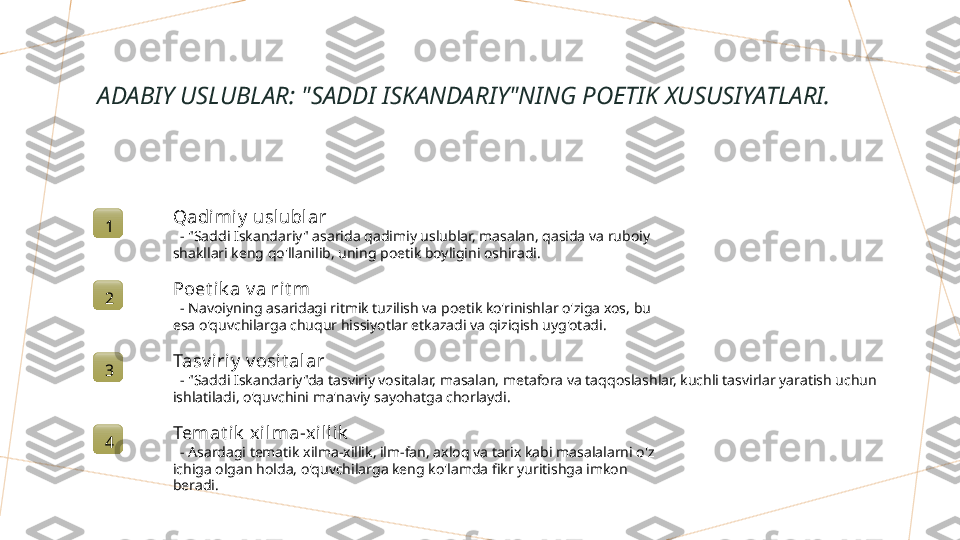 ADABIY USLUBLAR: "SADDI ISKANDARIY"NING POETIK XUSUSIYATLARI.
1 Qadimi y  uslublar
   - "Saddi Iskandariy" asarida qadimiy uslublar, masalan, qasida va ruboiy 
shakllari keng qo'llanilib, uning poetik boyligini oshiradi.
2 Poet ik a v a ri t m
   - Navoiyning asaridagi ritmik tuzilish va poetik ko'rinishlar o'ziga xos, bu 
esa o'quvchilarga chuqur hissiyotlar etkazadi va qiziqish uyg'otadi.
3 Tasv iriy  v osi t alar
   - "Saddi Iskandariy"da tasviriy vositalar, masalan, metafora va taqqoslashlar, kuchli tasvirlar yaratish uchun 
ishlatiladi, o'quvchini ma'naviy sayohatga chorlaydi.
4 Temat i k  xi lma-x illik
   - Asardagi tematik xilma-xillik, ilm-fan, axloq va tarix kabi masalalarni o'z 
ichiga olgan holda, o'quvchilarga keng ko'lamda fikr yuritishga imkon 
beradi.        