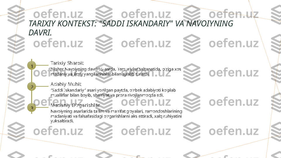 TARIXIY KONTEKST: "SADDI ISKANDARIY" VA NAVOIYNING 
DAVRI.
1 Tarix iy  Sharoit
Alisher Navoiyning davri 15-asrda, Temuriylar saltanatida, o'ziga xos 
madaniy va ilmiy yangilanishlar bilan ajralib turardi.
2 Adabiy  Muhit
"Saddi Iskandariy" asari yozilgan paytda, o'zbek adabiyoti ko'plab 
mualliflar bilan boyib, she'riyat va proza rivojlanmoqda edi.
3 Madaniy  O'zgari shlar
Navoiyning asarlarida ta'lim va ma'rifat g'oyalari, zamondoshlarining 
madaniyati va falsafasidagi o'zgarishlarni aks ettiradi, xalq ruhiyatini 
yuksaltiradi.        