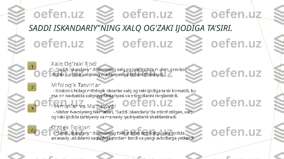 SADDI ISKANDARIY"NING XALQ OG'ZAKI IJODIGA TA'SIRI.
1 X alq Og'zak i  Ijodi
   - "Saddi Iskandariy" dostonining xalq og'zaki ijodida muhim o'rni bor, 
chunki u o'zbek xalqining madaniyati va tarixini ifodalaydi.
2 Mifol ogik  Tasv irlar
   - Doston ichidagi mifologik obrazlar xalq og'zaki ijodiga ta'sir ko'rsatdi, bu 
esa o'z navbatida xalqning fantaziyasi va e'tiqodlarini rivojlantirdi.
3 Hik mat l ar v a Ma'nav iy at
   - Alisher Navoiyning hikmatlari, "Saddi Iskandariy"da e'tirof etilgan, xalq 
og'zaki ijodida tarbiyaviy va ma'naviy qadriyatlarni shakllantiradi.
4 O'zbek  Folk lori
   - "Saddi Iskandariy" dostonining folklor bilan bog'liqligi, xalq ijodida 
an'anaviy uslublarni saqlashga yordam berdi va yangi avlodlarga yetkazdi.        