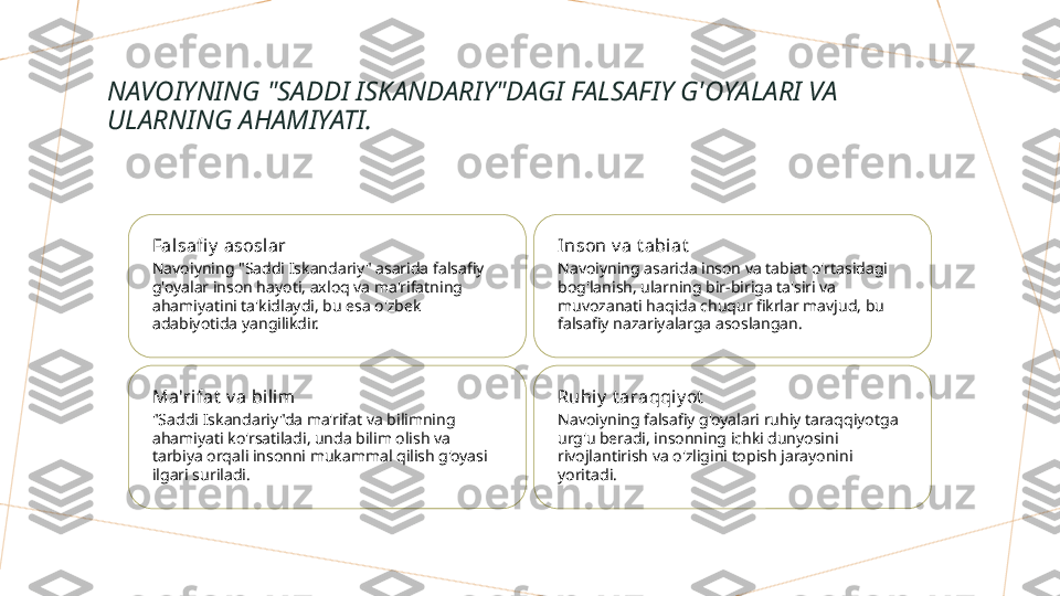 NAVOIYNING "SADDI ISKANDARIY"DAGI FALSAFIY G'OYALARI VA 
ULARNING AHAMIYATI.
Falsafi y  asoslar
Navoiyning "Saddi Iskandariy" asarida falsafiy 
g'oyalar inson hayoti, axloq va ma'rifatning 
ahamiyatini ta'kidlaydi, bu esa o'zbek 
adabiyotida yangilikdir. Inson v a t abiat
Navoiyning asarida inson va tabiat o'rtasidagi 
bog'lanish, ularning bir-biriga ta'siri va 
muvozanati haqida chuqur fikrlar mavjud, bu 
falsafiy nazariyalarga asoslangan.
Ma'rifat  v a bilim
"Saddi Iskandariy"da ma'rifat va bilimning 
ahamiyati ko'rsatiladi, unda bilim olish va 
tarbiya orqali insonni mukammal qilish g'oyasi 
ilgari suriladi. Ruhiy  t araqqi y ot
Navoiyning falsafiy g'oyalari ruhiy taraqqiyotga 
urg'u beradi, insonning ichki dunyosini 
rivojlantirish va o'zligini topish jarayonini 
yoritadi.        