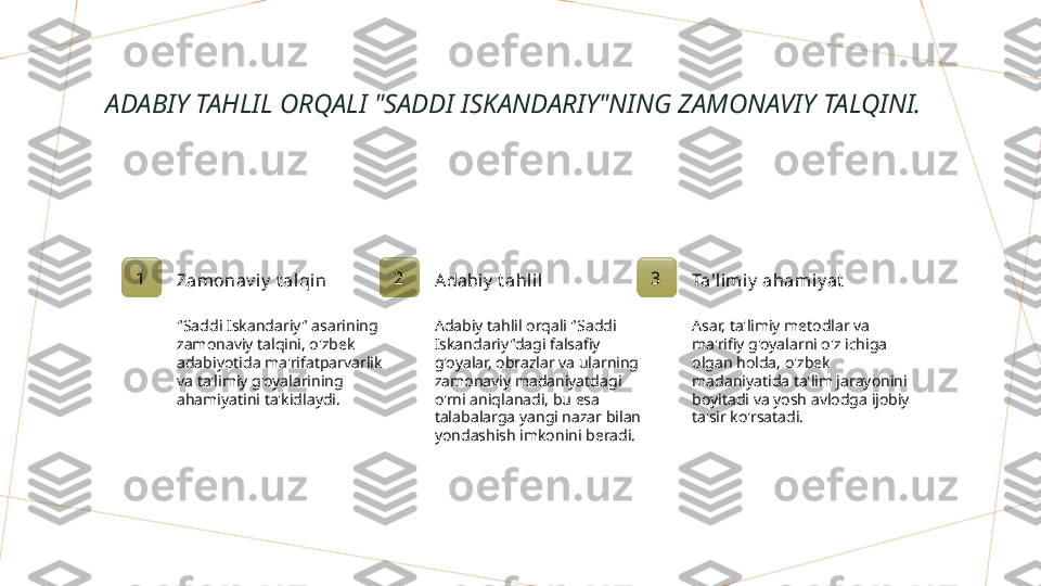 ADABIY TAHLIL ORQALI "SADDI ISKANDARIY"NING ZAMONAVIY TALQINI.
1
Zamonav i y  t alqin
"Saddi Iskandariy" asarining 
zamonaviy talqini, o'zbek 
adabiyotida ma'rifatparvarlik 
va ta'limiy g'oyalarining 
ahamiyatini ta'kidlaydi. 2
Adabiy  t ahlil
Adabiy tahlil orqali "Saddi 
Iskandariy"dagi falsafiy 
g'oyalar, obrazlar va ularning 
zamonaviy madaniyatdagi 
o'rni aniqlanadi, bu esa 
talabalarga yangi nazar bilan 
yondashish imkonini beradi. 3
Ta'limiy  ahami y at
Asar, ta'limiy metodlar va 
ma'rifiy g'oyalarni o'z ichiga 
olgan holda, o'zbek 
madaniyatida ta'lim jarayonini 
boyitadi va yosh avlodga ijobiy 
ta'sir ko'rsatadi.        