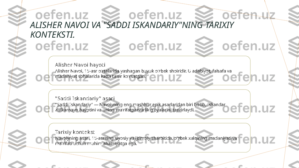 ALISHER NAVOI VA "SADDI ISKANDARIY"NING TARIXIY 
KONTEKSTI.
Ali sher N av oi hay ot i
Alisher Navoi, 15-asr o'rtalarida yashagan buyuk o'zbek shoiridir. U adabiyot, falsafa va 
madaniyat sohalarida katta ta'sir ko'rsatgan.
" Saddi Isk andariy "  asari
"Saddi Iskandariy" — Navoiyning eng mashhur epik asarlaridan biri bo'lib, Iskandar 
Zulkarnayn hayotini va uning ma'rifatparvarlik g'oyalarini tasvirlaydi.
Tarix iy  k ont ek st
Navoiyning asari, 15-asrning siyosiy va ijtimoiy sharoitida, o'zbek xalqining madaniyati va 
ma'rifati uchun muhim ahamiyatga ega.        