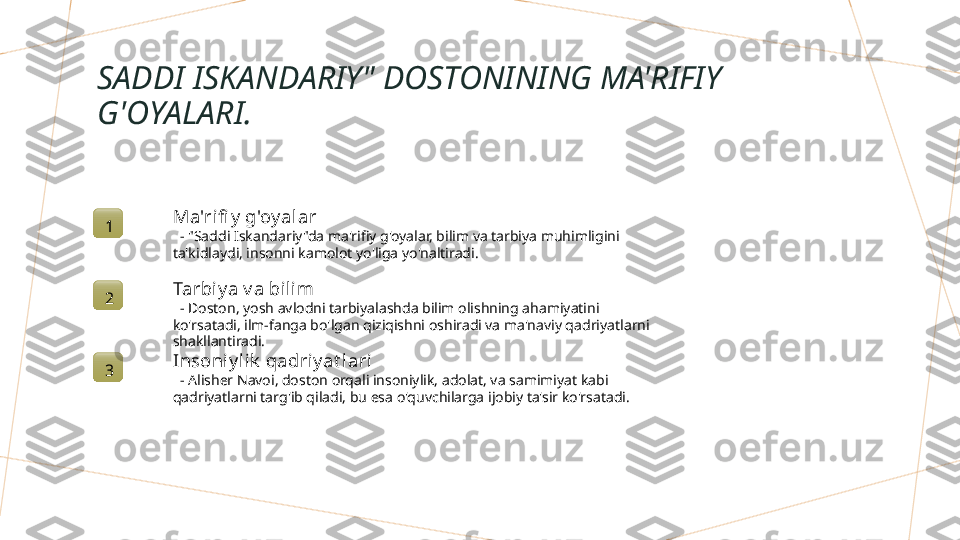 SADDI ISKANDARIY" DOSTONINING MA'RIFIY 
G'OYALARI.
1 Ma'rifi y  g'oy alar
   - "Saddi Iskandariy"da ma'rifiy g'oyalar, bilim va tarbiya muhimligini 
ta'kidlaydi, insonni kamolot yo'liga yo'naltiradi.
2 Tarbiy a v a bilim
   - Doston, yosh avlodni tarbiyalashda bilim olishning ahamiyatini 
ko'rsatadi, ilm-fanga bo'lgan qiziqishni oshiradi va ma'naviy qadriyatlarni 
shakllantiradi.
3 Insoniy lik  qadri y at lari
   - Alisher Navoi, doston orqali insoniylik, adolat, va samimiyat kabi 
qadriyatlarni targ'ib qiladi, bu esa o'quvchilarga ijobiy ta'sir ko'rsatadi.        