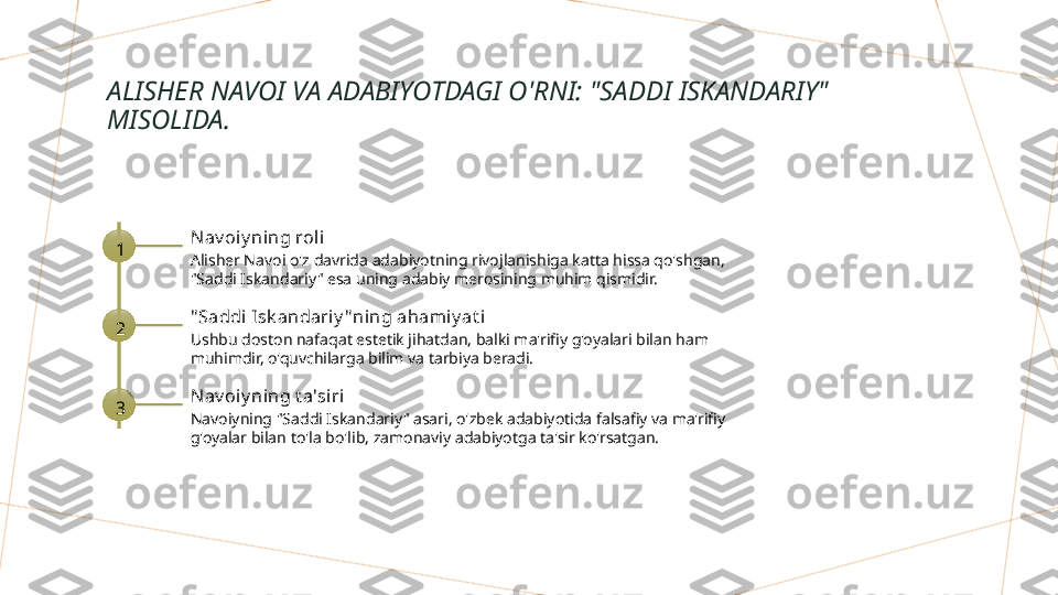 ALISHER NAVOI VA ADABIYOTDAGI O'RNI: "SADDI ISKANDARIY" 
MISOLIDA.
1 Nav oiy ning roli
Alisher Navoi o'z davrida adabiyotning rivojlanishiga katta hissa qo'shgan, 
"Saddi Iskandariy" esa uning adabiy merosining muhim qismidir.
2 " Saddi Isk andariy "ning aham iy at i
Ushbu doston nafaqat estetik jihatdan, balki ma'rifiy g'oyalari bilan ham 
muhimdir, o'quvchilarga bilim va tarbiya beradi.
3 Nav oiy ning t a'siri
Navoiyning "Saddi Iskandariy" asari, o'zbek adabiyotida falsafiy va ma'rifiy 
g'oyalar bilan to'la bo'lib, zamonaviy adabiyotga ta'sir ko'rsatgan.        