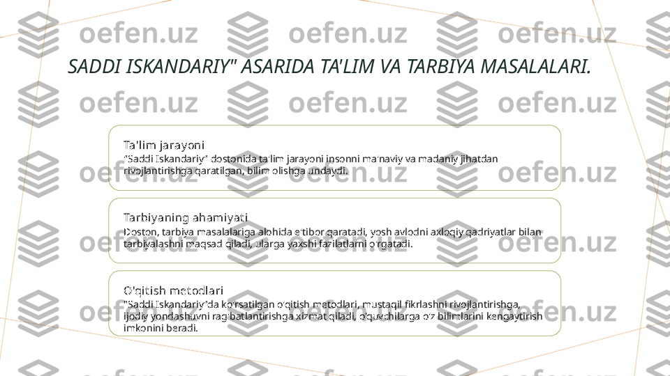 SADDI ISKANDARIY" ASARIDA TA'LIM VA TARBIYA MASALALARI.
Ta'lim jaray oni
"Saddi Iskandariy" dostonida ta'lim jarayoni insonni ma'naviy va madaniy jihatdan 
rivojlantirishga qaratilgan, bilim olishga undaydi.
Tarbiy aning aham iy at i
Doston, tarbiya masalalariga alohida e'tibor qaratadi, yosh avlodni axloqiy qadriyatlar bilan 
tarbiyalashni maqsad qiladi, ularga yaxshi fazilatlarni o'rgatadi.
O'qit ish met odl ari
"Saddi Iskandariy"da ko'rsatilgan o'qitish metodlari, mustaqil fikrlashni rivojlantirishga, 
ijodiy yondashuvni rag'batlantirishga xizmat qiladi, o'quvchilarga o'z bilimlarini kengaytirish 
imkonini beradi.        