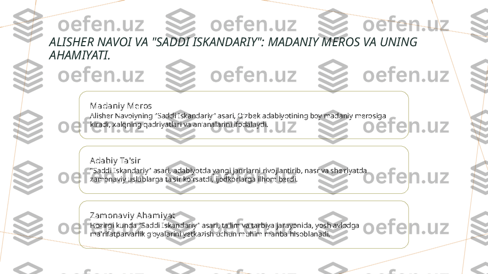 ALISHER NAVOI VA "SADDI ISKANDARIY": MADANIY MEROS VA UNING 
AHAMIYATI.
Madaniy  Meros
Alisher Navoiyning "Saddi Iskandariy" asari, O'zbek adabiyotining boy madaniy merosiga 
kiradi, xalqning qadriyatlari va an'analarini ifodalaydi.
Adabiy  Ta'si r
"Saddi Iskandariy" asari, adabiyotda yangi janrlarni rivojlantirib, nasr va she'riyatda 
zamonaviy uslublarga ta'sir ko'rsatdi, ijodkorlarga ilhom berdi.
Zamonav i y  Ahamiy at
Hozirgi kunda "Saddi Iskandariy" asari, ta'lim va tarbiya jarayonida, yosh avlodga 
ma'rifatparvarlik g'oyalarini yetkazish uchun muhim manba hisoblanadi.        