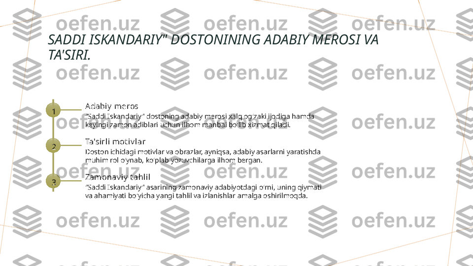 SADDI ISKANDARIY" DOSTONINING ADABIY MEROSI VA 
TA'SIRI.
1 Adabiy  meros
"Saddi Iskandariy" dostoning adabiy merosi xalq og'zaki ijodiga hamda 
keyingi zamon adiblari uchun ilhom manbai bo'lib xizmat qiladi.
2 Ta'sirl i mot iv l ar
Doston ichidagi motivlar va obrazlar, ayniqsa, adabiy asarlarni yaratishda 
muhim rol o'ynab, ko'plab yozuvchilarga ilhom bergan.
3 Zamonav i y  t ahlil
"Saddi Iskandariy" asarining zamonaviy adabiyotdagi o'rni, uning qiymati 
va ahamiyati bo'yicha yangi tahlil va izlanishlar amalga oshirilmoqda.        