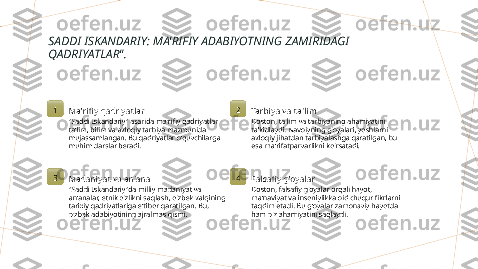 SADDI ISKANDARIY: MA'RIFIY ADABIYOTNING ZAMIRIDAGI 
QADRIYATLAR".
1
Ma'rifi y  qadriy at lar
"Saddi Iskandariy" asarida ma'rifiy qadriyatlar 
ta'lim, bilim va axloqiy tarbiya mazmunida 
mujassamlangan. Bu qadriyatlar o'quvchilarga 
muhim darslar beradi. 2
Tarbiy a v a t a'lim
Doston, ta'lim va tarbiyaning ahamiyatini 
ta'kidlaydi. Navoiyning g'oyalari, yoshlarni 
axloqiy jihatdan tarbiyalashga qaratilgan, bu 
esa ma'rifatparvarlikni ko'rsatadi.
3
Madaniy at  v a an'ana
"Saddi Iskandariy"da milliy madaniyat va 
an'analar, etnik o'zlikni saqlash, o'zbek xalqining 
tarixiy qadriyatlariga e'tibor qaratilgan. Bu, 
o'zbek adabiyotining ajralmas qismi. 4
Falsafi y  g'oy alar
Doston, falsafiy g'oyalar orqali hayot, 
ma'naviyat va insoniylikka oid chuqur fikrlarni 
taqdim etadi. Bu g'oyalar zamonaviy hayotda 
ham o'z ahamiyatini saqlaydi.        