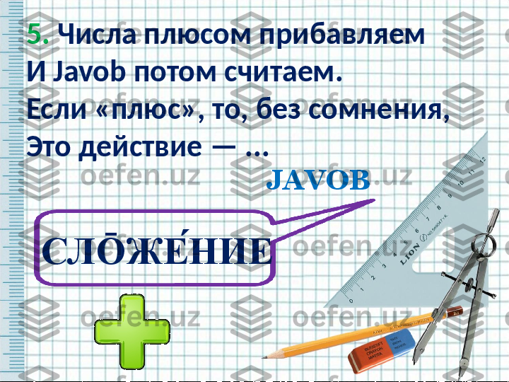 5.  Числа плюсом прибавляем
И  Javob  потом считаем.
Если «плюс», то, без сомнения,
Это действие — ...  
JAVOB
СЛ Ō ЖЕ ́НИЕ   