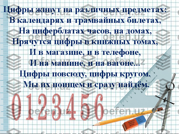 Цифры живут на различных предметах: 
В календарях и трамвайных билетах, 
На циферблатах часов, на домах, 
Прячутся цифры в книжных томах, 
И в магазине, и в телефоне, 
И на машине, и на вагоне... 
Цифры повсюду, цифры кругом. 
Мы их поищем и сразу найдём. 