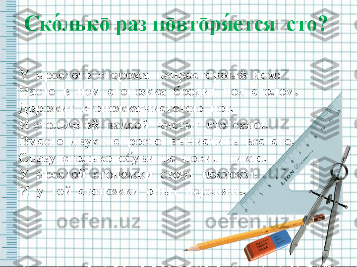 Ско́льк ō  раз п ō вт ō ря	́ется  сто?  
У  простого  сторожа  непросторный  дом: 
Часто  в  нем  стоножка  бродит  под  столом.
Дорожит  стоножка чистотою  ног. 
И столичной  ваксой  чистит  сто  сапог.
Вместо  двух  непросто  вычистить  все  сто.
Сразу  столько  обуви  не  носил  никто.
У  простой  стоножки  стоит  постоять
И  у  той  стоножки  опыт  перенять.  