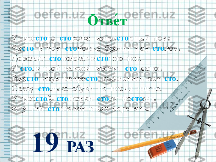 Ō тве́т   
У  про сто го   сто рожа  непро сто рный  дом: 
Ча сто   в  нем   сто ножка  бродит  под   сто лом.
Дорожит   сто ножка чи сто тою  ног. 
И  сто личной  ваксой  чистит   сто   сапог.
Вме сто   двух  непро сто   вычистить  все   сто .
Сразу   сто лько  обуви  не  носил  никто.
У  про сто й   сто ножки   сто ит  по сто ять
И  у  той   сто ножки  опыт  перенять. 
19  РАЗ 