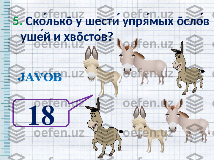 5.  Ско ́льк ō  у шести ́ упря ́мых  ō сло ́в 
уше ́й и хв ō сто ́в?   
JAVOB
18   