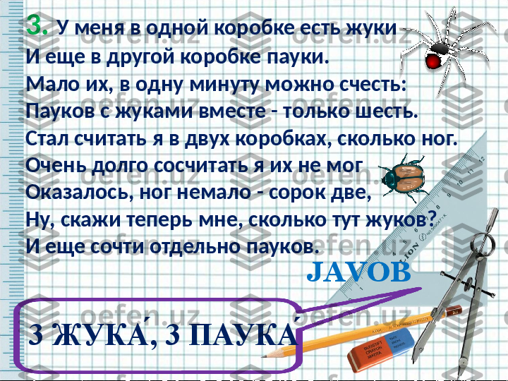 3.  У меня в одной коробке есть жуки 
И еще в другой коробке пауки. 
Мало их, в одну минуту можно счесть: 
Пауков с жуками вместе - только шесть. 
Стал считать я в двух коробках, сколько ног. 
Очень долго сосчитать я их не мог 
Оказалось, ног немало - сорок две, 
Ну, скажи теперь мне, сколько тут жуков? 
И еще сочти отдельно пауков.  
  
   JAVOB
3 ЖУКА ́, 3 ПАУКА ́  