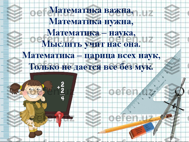 Математика важна,
Математика нужна,
Математика – наука,
Мыслить учит нас она.
Математика – царица всех наук,
Только не дается все без мук. 