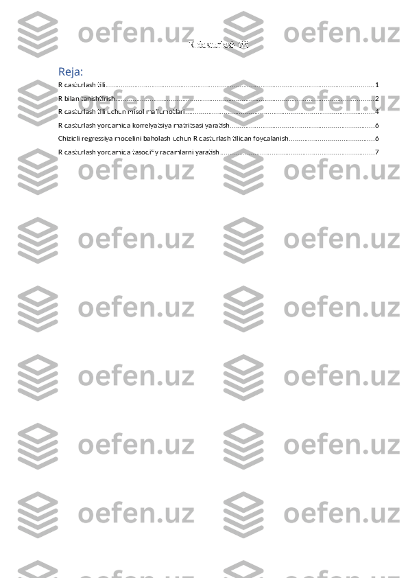 R dasturlash tili
Reja:
R dasturlash tili ............................................................................................................................................ 1
R bilan tanishtirish ....................................................................................................................................... 2
R dasturlash tili uchun misol ma'lumotlari .................................................................................................. 4
R dasturlash yordamida korrelyatsiya matritsasi yaratish ........................................................................... 6
Chiziqli regressiya modelini baholash uchun R dasturlash tilidan foydalanish ............................................ 6
R dasturlash yordamida tasodifiy raqamlarni yaratish ................................................................................ 7 
