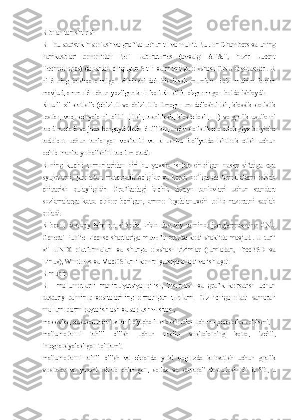 R bilan tanishtirish
R - bu statistik hisoblash va grafika uchun til va muhit. Bu Jon Chambers va uning
hamkasblari   tomonidan   Bell   Laboratories   (avvalgi   AT&T,   hozir   Lucent
Technologies) da ishlab chiqilgan S tili va muhitiga o'xshash GNU loyihasidir . R
ni   S   ning   boshqa   amalga   oshirilishi   deb   hisoblash   mumkin.   Ba'zi   muhim   farqlar
mavjud, ammo S uchun yozilgan ko'p kod R ostida o'zgarmagan holda ishlaydi.
R turli xil statistik (chiziqli va chiziqli bo'lmagan modellashtirish, klassik statistik
testlar, vaqt-seriyalarni  tahlil  qilish, tasniflash, klasterlash, …) va grafik usullarni
taqdim etadi va juda kengaytiriladi. S tili ko'pincha statistik metodologiya bo'yicha
tadqiqot   uchun   tanlangan   vositadir   va   R   ushbu   faoliyatda   ishtirok   etish   uchun
ochiq manba yo'nalishini taqdim etadi.
R   ning   kuchli   tomonlaridan   biri   bu   yaxshi   ishlab   chiqilgan   nashr   sifatiga   ega
syujetlarni,   jumladan   matematik   belgilar   va   kerak   bo‘lganda   formulalarni   ishlab
chiqarish   qulayligidir.   Grafikadagi   kichik   dizayn   tanlovlari   uchun   standart
sozlamalarga   katta   e'tibor   berilgan,   ammo   foydalanuvchi   to'liq   nazoratni   saqlab
qoladi.
R   bepul   dasturiy   ta'minot   sifatida   Erkin   dasturiy   ta'minot   jamg'armasining   GNU
General Public License shartlariga muvofiq manba kodi shaklida mavjud . U turli
xil   UNIX   platformalari   va   shunga   o'xshash   tizimlar   (jumladan,   FreeBSD   va
Linux), Windows va MacOS larni kompilyatsiya qiladi va ishlaydi.
R muhiti
R   -   ma'lumotlarni   manipulyatsiya   qilish,   hisoblash   va   grafik   ko'rsatish   uchun
dasturiy   ta'minot   vositalarining   o'rnatilgan   to'plami.   O'z   ichiga   oladi   samarali
ma'lumotlarni qayta ishlash va saqlash vositasi;
massivlar, xususan matritsalar bo'yicha hisob-kitoblar uchun operatorlar to'plami;
ma'lumotlarni   tahlil   qilish   uchun   oraliq   vositalarning   katta,   izchil,
integratsiyalashgan to'plami;
ma'lumotlarni   tahlil   qilish   va   ekranda   yoki   qog'ozda   ko'rsatish   uchun   grafik
vositalar   va   yaxshi   ishlab   chiqilgan,   sodda   va   samarali   dasturlash   tili   bo'lib,   u 