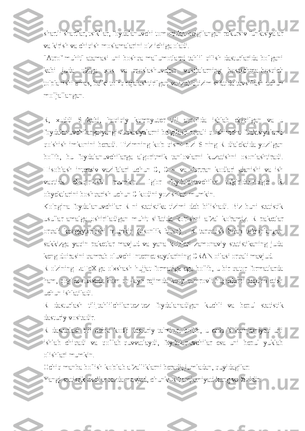 shartli shartlar, tsikllar, foydalanuvchi tomonidan belgilangan rekursiv funktsiyalar
va kirish va chiqish moslamalarini o'z ichiga oladi.
"Atrof-muhit"  atamasi  uni   boshqa  ma'lumotlarni  tahlil  qilish  dasturlarida  bo'lgani
kabi   juda   o'ziga   xos   va   moslashuvchan   vositalarning   bosqichma-bosqich
to'planishi emas, balki to'liq rejalashtirilgan va izchil tizim sifatida tavsiflash uchun
mo'ljallangan.
R,   xuddi   S   kabi,   haqiqiy   kompyuter   tili   atrofida   ishlab   chiqilgan   va   u
foydalanuvchilarga yangi funktsiyalarni belgilash orqali qo'shimcha funktsiyalarni
qo'shish   imkonini   beradi.  Tizimning  ko'p  qismi  o'zi   S ning  R   dialektida  yozilgan
bo'lib,   bu   foydalanuvchilarga   algoritmik   tanlovlarni   kuzatishni   osonlashtiradi.
Hisoblash   intensiv   vazifalari   uchun   C,   C++   va   Fortran   kodlari   ulanishi   va   ish
vaqtida   chaqirilishi   mumkin.   Ilg'or   foydalanuvchilar   to'g'ridan-to'g'ri   R
obyektlarini boshqarish uchun C kodini yozishlari mumkin.
Ko'pgina   foydalanuvchilar   R   ni   statistika   tizimi   deb   bilishadi.   Biz   buni   statistik
usullar   amalga   oshiriladigan   muhit   sifatida   ko'rishni   afzal   ko'ramiz.   R   paketlar
orqali   kengaytirilishi   mumkin   (osonlik   bilan)   .   R   tarqatish   bilan   ta'minlangan
sakkizga   yaqin   paketlar   mavjud   va   yana   ko'plari   zamonaviy   statistikaning   juda
keng doirasini qamrab oluvchi Internet saytlarining CRAN oilasi orqali mavjud.
R o'zining LaTeX-ga o'xshash hujjat formatiga ega bo'lib, u bir qator formatlarda
ham, qog'oz nusxada ham on-layn rejimda keng qamrovli hujjatlarni taqdim etish
uchun ishlatiladi.
R   dasturlash   tili   tahlilchilar   tez-tez   foydalanadigan   kuchli   va   bepul   statistik
dasturiy vositadir.
R   dasturlash   tili   ochiq   kodli   dasturiy   ta'minot   bo'lib,   u   erda   R   hamjamiyati   uni
ishlab   chiqadi   va   qo'llab-quvvatlaydi,   foydalanuvchilar   esa   uni   bepul   yuklab
olishlari mumkin.
Ochiq manba bo'lish ko'plab afzalliklarni beradi, jumladan, quyidagilar:
Yangi statistik usullar tezda mavjud, chunki R hamjamiyati keng va faoldir. 