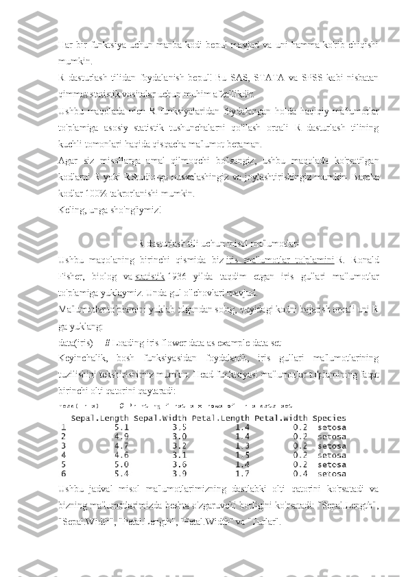 Har   bir   funktsiya   uchun  manba   kodi   bepul   mavjud   va  uni   hamma  ko'rib   chiqishi
mumkin.
R   dasturlash   tilidan   foydalanish   bepul!   Bu   SAS,   STATA   va   SPSS   kabi   nisbatan
qimmat statistik vositalar uchun muhim afzallikdir.
Ushbu   maqolada   men   R   funksiyalaridan   foydalangan   holda   haqiqiy   ma'lumotlar
to'plamiga   asosiy   statistik   tushunchalarni   qo'llash   orqali   R   dasturlash   tilining
kuchli tomonlari haqida qisqacha ma'lumot beraman.
Agar   siz   misollarga   amal   qilmoqchi   bo'lsangiz,   ushbu   maqolada   ko'rsatilgan
kodlarni   R   yoki   RStudio-ga   nusxalashingiz   va   joylashtirishingiz   mumkin.   Barcha
kodlar 100% takrorlanishi mumkin.
Keling, unga sho'ng'iymiz!
R dasturlash tili uchun misol ma'lumotlari
Ushbu   maqolaning   birinchi   qismida   biz   iris   ma'lumotlar   to'plamini   R.   Ronald
Fisher,   biolog   va   statistik   1936   yilda   taqdim   etgan   iris   gullari   ma'lumotlar
to'plamiga yuklaymiz. Unda gul o'lchovlari mavjud.
Ma'lumotlar to'plamini yuklab olgandan so'ng, quyidagi kodni bajarish orqali uni R
ga yuklang:
data(iris)          # Loading iris flower data as example data set
Keyinchalik,   bosh   funksiyasidan   foydalanib,   iris   gullari   ma'lumotlarining
tuzilishini tekshirishimiz mumkin.   Head funktsiyasi ma'lumotlar to'plamining faqat
birinchi olti qatorini qaytaradi:
head(iris)          # Printing	 first	 six	 rows	 of	 iris	 data	 set
Ushbu   jadval   misol   ma'lumotlarimizning   dastlabki   olti   qatorini   ko'rsatadi   va
bizning ma'lumotlarimizda beshta o'zgaruvchi borligini ko'rsatadi: "Sepal.Length",
"Sepal.Width", "Petal.Length", "Petal.Width" va "Turlar". 