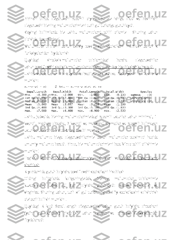 Birinchi   to'rtta   o'zgaruvchi   raqamli   qiymatlarni   o'z   ichiga   oladi   va   beshinchi
o'zgaruvchi bizning ma'lumotlarimizni turli gul turlariga guruhlaydi.
Keyingi   bo'limlarda   biz   ushbu   ma'lumotlarni   tahlil   qilamiz   -   Shuning   uchun
o'qishda davom eting!
Ma'lumotlar   to'plami   uchun   asosiy   tavsiflovchi   statistikani   hisoblash   uchun   R
funksiyalaridan foydalanish
Quyidagi   sintaksis   ma'lumotlar   to'plamidagi   barcha   o'zgaruvchilar
uchun   tavsiflovchi statistik ma'lumotlar to'plamini qanday hisoblashni ko'rsatadi.
Ushbu   vazifa   uchun   biz   quyida   ko'rsatilgandek   xulosa   funksiyasini   qo'llashimiz
mumkin:
summary(iris)          # Return	 summary	 statistics
Ushbu   jadvalda   bizning   ma'lumotlarimizdagi   raqamli   ustunlar   uchun   minimal,   1-
kvantil,   median,   o'rtacha,   3-kvantil   va   maksimal   qiymatlar   va   raqamli   bo'lmagan
ustunlar uchun har bir toifaning hisobi mavjud.
Ushbu   ma'lumot   bizga   o'zgaruvchilarimiz   uchun   ma'lumotlar   taqsimoti   haqida
umumiy ma'lumot beradi.   Biroq, biz ma'lumotlarimizni batafsilroq tahlil qilishimiz
mumkin!
Tegishli   xabarlar   :   Markaziy   tendentsiya   o'lchovlari   va   foizlar   va   kvartillarni
sharhlash
R yordamida guruh bo'yicha tavsiflovchi statistikani hisoblash
Oldingi   bo'limlarda   ko'rganingizdek,   bizning   ma'lumotlar   to'plamimiz
kuzatishlarni   uchta   gul   turi   bo'yicha   guruhlaydi:   setoza,   versicolor   va
virginica.   Shuning   uchun,   turli   xil   gul   turlarining   tavsifiy   statistikasini   solishtirish
qiziqarli bo'lishi mumkin .
Quyidagi   R   kodi   Sepal.Length   o‘zgaruvchisi   uchun   guruh   bo‘yicha   o‘rtachani
(ya’ni   gul   turlarini)   hisoblash   uchun   agregat   va   o‘rtacha   funksiyalardan
foydalanadi: 