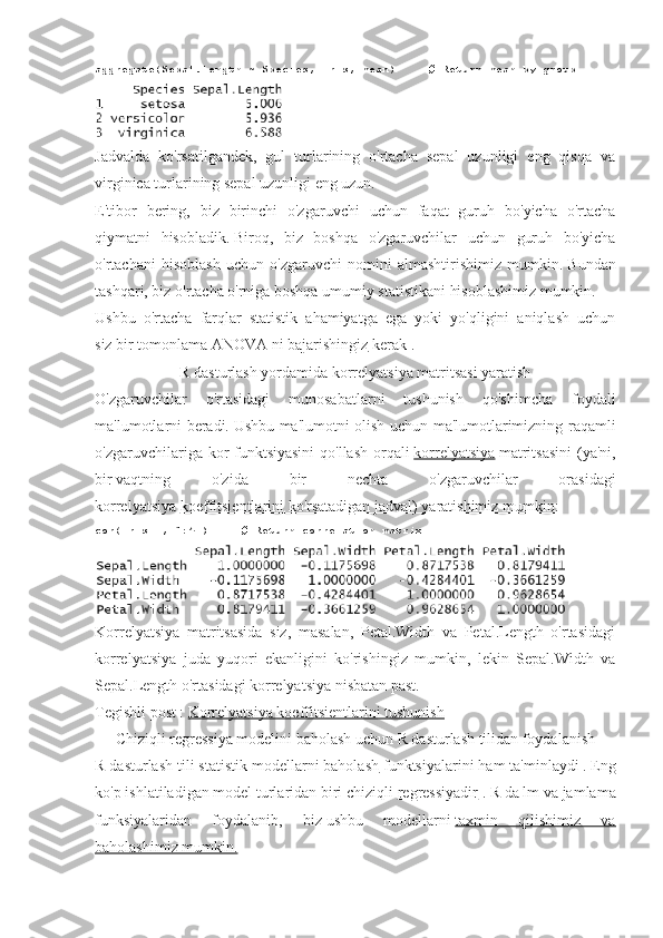 aggregate(Sepal.Length ~ Species,	 iris,	 mean)          	# Return	 mean	 by	 group
Jadvalda   ko'rsatilgandek,   gul   turlarining   o'rtacha   sepal   uzunligi   eng   qisqa   va
virginica turlarining sepal uzunligi eng uzun.
E'tibor   bering,   biz   birinchi   o'zgaruvchi   uchun   faqat   guruh   bo'yicha   o'rtacha
qiymatni   hisobladik.   Biroq,   biz   boshqa   o'zgaruvchilar   uchun   guruh   bo'yicha
o'rtachani   hisoblash   uchun   o'zgaruvchi   nomini   almashtirishimiz   mumkin.   Bundan
tashqari, biz o'rtacha o'rniga boshqa umumiy statistikani hisoblashimiz mumkin.
Ushbu   o'rtacha   farqlar   statistik   ahamiyatga   ega   yoki   yo'qligini   aniqlash   uchun
siz   bir tomonlama ANOVA ni bajarishingiz   kerak .
R dasturlash yordamida korrelyatsiya matritsasi yaratish
O'zgaruvchilar   o'rtasidagi   munosabatlarni   tushunish   qo'shimcha   foydali
ma'lumotlarni beradi.   Ushbu ma'lumotni olish uchun ma'lumotlarimizning raqamli
o'zgaruvchilariga kor funktsiyasini  qo'llash  orqali   korrelyatsiya   matritsasini  (ya'ni,
bir   vaqtning   o'zida   bir   nechta   o'zgaruvchilar   orasidagi
korrelyatsiya   koeffitsientlarini ko'rsatadigan jadval) yaratishimiz mumkin:
cor(iris[	
 , 1:4])          	# Return	 correlation	 matrix
Korrelyatsiya   matritsasida   siz,   masalan,   Petal.Width   va   Petal.Length   o'rtasidagi
korrelyatsiya   juda   yuqori   ekanligini   ko'rishingiz   mumkin,   lekin   Sepal.Width   va
Sepal.Length o'rtasidagi korrelyatsiya nisbatan past.
Tegishli post   :   Korrelyatsiya koeffitsientlarini tushunish
Chiziqli regressiya modelini baholash uchun R dasturlash tilidan foydalanish
R dasturlash tili statistik modellarni baholash   funktsiyalarini ham ta'minlaydi   .   Eng
ko'p ishlatiladigan model turlaridan biri chiziqli   regressiyadir   .   R da lm va jamlama
funksiyalaridan   foydalanib,   biz   ushbu   modellarni   taxmin   qilishimiz   va
baholashimiz mumkin. 