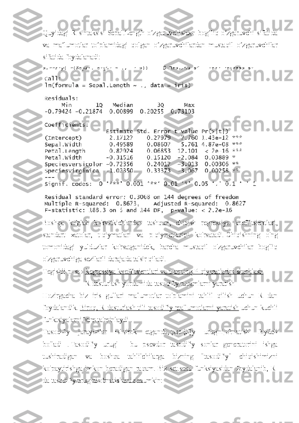 Quyidagi   R  sintaksisi   Sepal.Length  o zgaruvchisidan  bog liq  o zgaruvchi  sifatidaʻ ʻ ʻ
va   ma lumotlar   to plamidagi   qolgan   o zgaruvchilardan   mustaqil   o zgaruvchilar	
ʼ ʻ ʻ ʻ
sifatida foydalanadi:
summary(lm(Sepal.Length	
 ~ .,	 iris))          	# Results	 of	 linear	 regression
Boshqa   ko'plab   ko'rsatkichlardan   tashqari,   chiqish   regressiya   koeffitsientlari,
standart   xatolar,   t-qiymatlari   va   p-qiymatlarini   ko'rsatadi.   Chiqishning   o'ng
tomonidagi   yulduzlar   ko'rsatganidek,   barcha   mustaqil   o'zgaruvchilar   bog'liq
o'zgaruvchiga sezilarli darajada ta'sir qiladi.
Tegishli post   :   Regressiya koeffitsientlari va ularning P-qiymatlarini sharhlash
R dasturlash yordamida tasodifiy raqamlarni yaratish
Hozirgacha   biz   iris   gullari   ma'lumotlar   to'plamini   tahlil   qilish   uchun   R   dan
foydalandik.   Biroq, R dasturlash tili tasodifiy ma'lumotlarni yaratish   uchun kuchli
funktsiyalarni ham ta'minlaydi   .
Tasodifiy   jarayonlar   ishtirok   etganda,   tasodifiy   urug'ni   o'rnatish   foydali
bo'ladi   .   Tasodifiy   urug'   -   bu   psevdor   tasodifiy   sonlar   generatorini   ishga
tushiradigan   va   boshqa   tahlilchilarga   bizning   "tasodifiy"   chiqishimizni
ko'paytirishga   imkon   beradigan   raqam.   Biz   set.seed   funksiyasidan   foydalanib,   R-
da tasodifiy urug'ni o'rnatishimiz mumkin: 