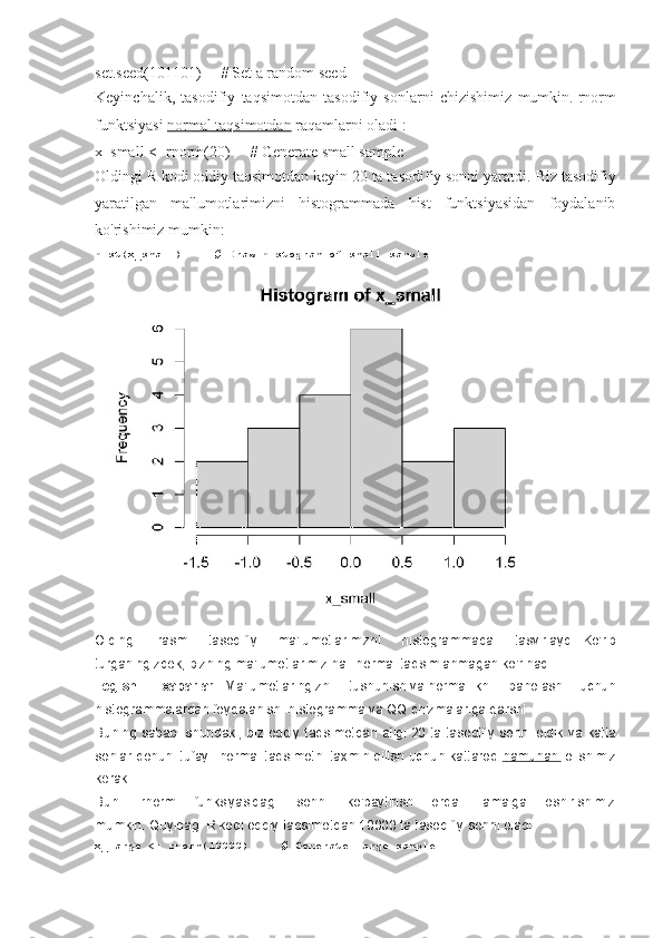 set.seed(101101)          # Set a random seed
Keyinchalik,   tasodifiy   taqsimotdan   tasodifiy   sonlarni   chizishimiz   mumkin.   rnorm
funktsiyasi   normal taqsimotdan   raqamlarni oladi :
x_small <- rnorm(20)          # Generate small sample
Oldingi R kodi oddiy taqsimotdan keyin 20 ta tasodifiy sonni yaratdi.   Biz tasodifiy
yaratilgan   ma'lumotlarimizni   histogrammada   hist   funktsiyasidan   foydalanib
ko'rishimiz mumkin:
hist(x_small)          # Draw	 histogram	 of	 small	 sample
Oldingi   rasm   tasodifiy   ma'lumotlarimizni   histogrammada   tasvirlaydi.   Ko'rib
turganingizdek, bizning ma'lumotlarimiz hali normal taqsimlanmagan ko'rinadi.
Tegishli   xabarlar   :   Ma'lumotlaringizni   tushunish   va   normallikni   baholash   uchun
histogrammalardan foydalanish: histogramma va QQ chizmalariga qarshi
Buning sababi shundaki, biz oddiy taqsimotdan atigi 20 ta tasodifiy sonni oldik   va katta
sonlar qonuni   tufayli normal taqsimotni taxmin qilish uchun kattaroq   namunani   olishimiz
kerak .
Buni   rnorm   funksiyasidagi   sonni   ko'paytirish   orqali   amalga   oshirishimiz
mumkin.   Quyidagi R kodi oddiy taqsimotdan 10000 ta tasodifiy sonni oladi:
x_large	
 <-	 rnorm(10000)          	# Generate	 large	 sample 